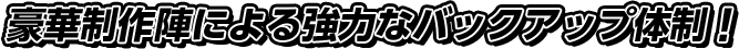 豪華制作陣による強力なバックアップ体制！